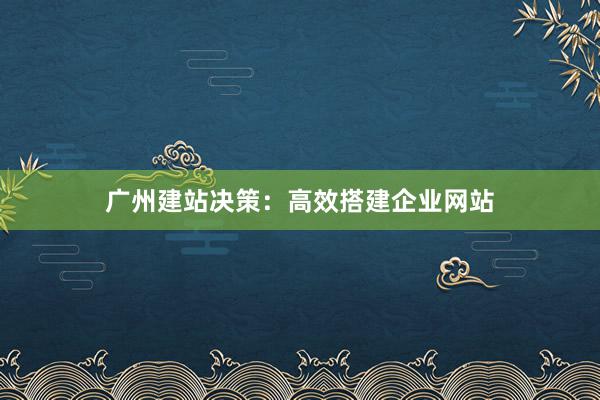 广州建站决策：高效搭建企业网站