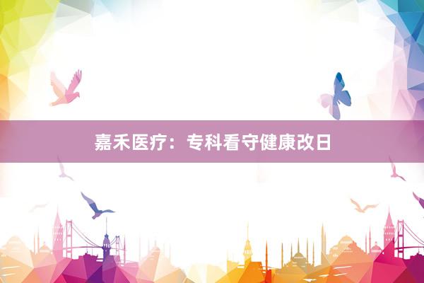 嘉禾医疗：专科看守健康改日